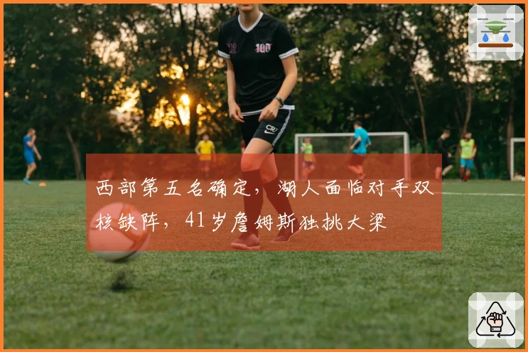 西部第五名确定，湖人面临对手双核缺阵，41岁詹姆斯独挑大梁