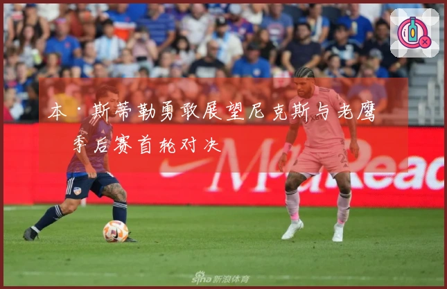 本·斯蒂勒勇敢展望尼克斯与老鹰的季后赛首轮对决