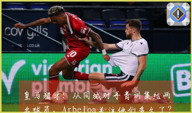 皇马猎才：从同城对手青训集结两名球员，Arbeloa关注他们多久了？