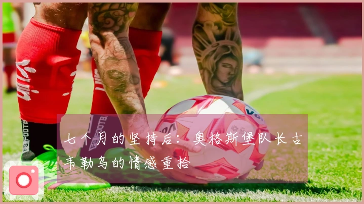 七个月的坚持后：奥格斯堡队长古韦勒乌的情感重拾