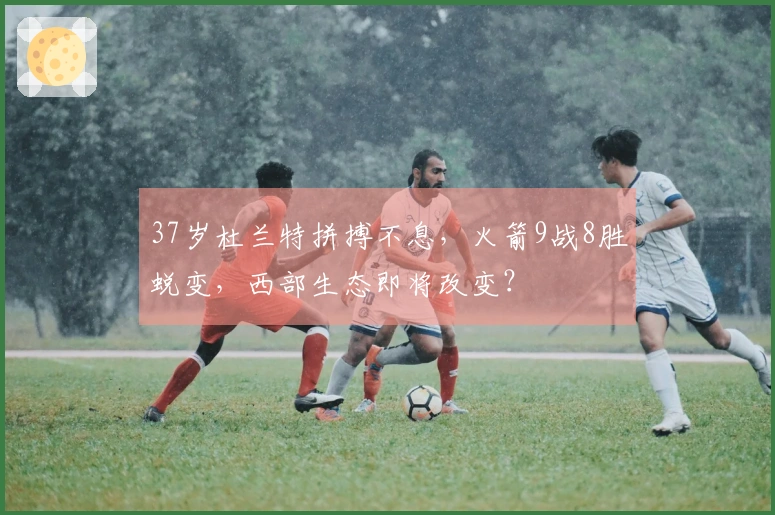 37岁杜兰特拼搏不息，火箭9战8胜蜕变，西部生态即将改变？