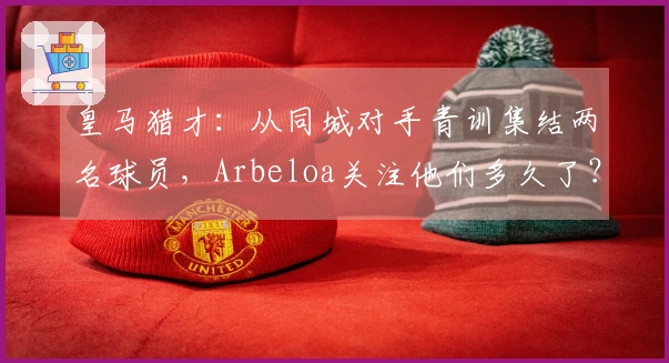 皇马猎才：从同城对手青训集结两名球员，Arbeloa关注他们多久了？