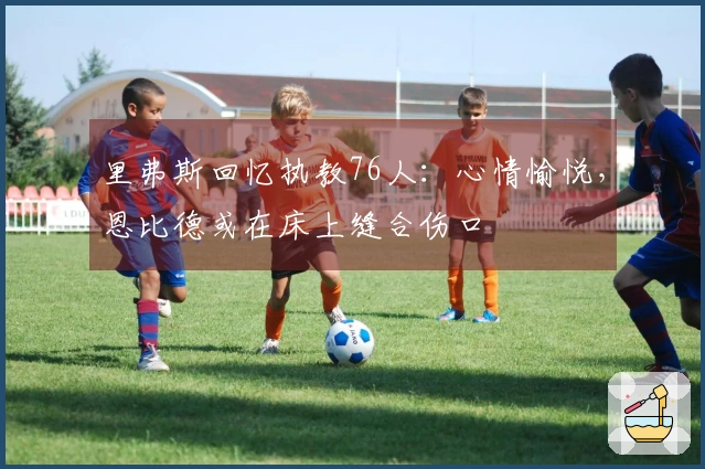 里弗斯回忆执教76人：心情愉悦，恩比德或在床上缝合伤口