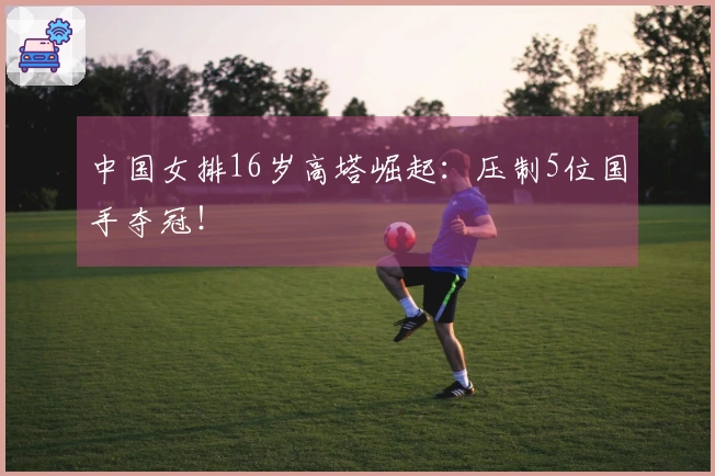 中国女排16岁高塔崛起：压制5位国手夺冠！