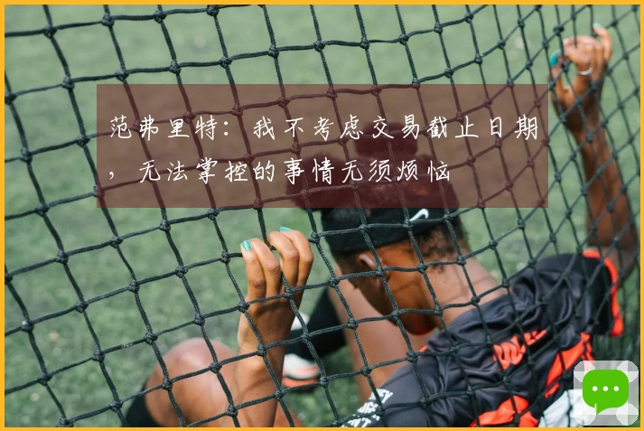 范弗里特：我不考虑交易截止日期，无法掌控的事情无须烦恼