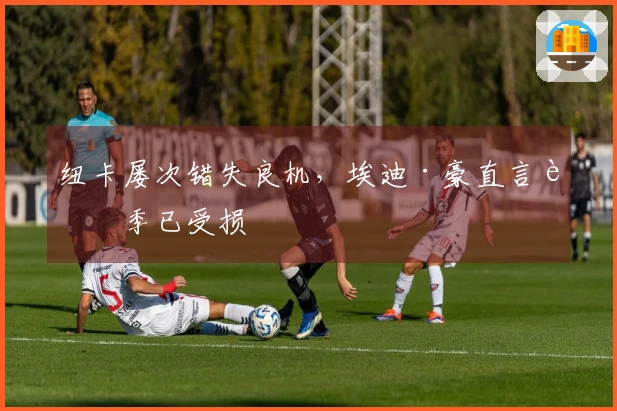 纽卡屡次错失良机，埃迪·豪直言赛季已受损