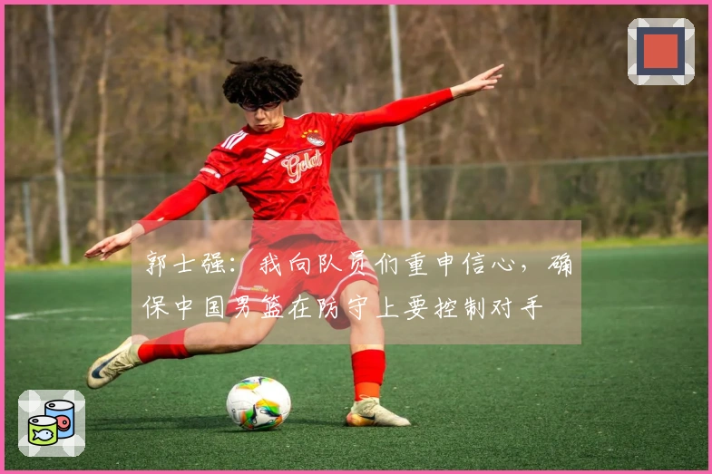 郭士强：我向队员们重申信心，确保中国男篮在防守上要控制对手