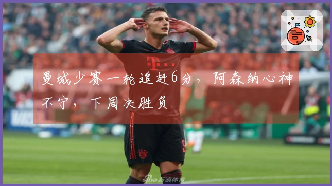 曼城少赛一轮追赶6分，阿森纳心神不宁，下周决胜负