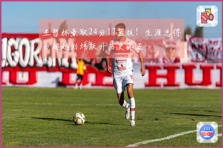 王哲林豪取24分17篮板！生涯总得分超越刘炜跃升历史第五