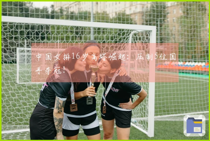 中国女排16岁高塔崛起：压制5位国手夺冠！