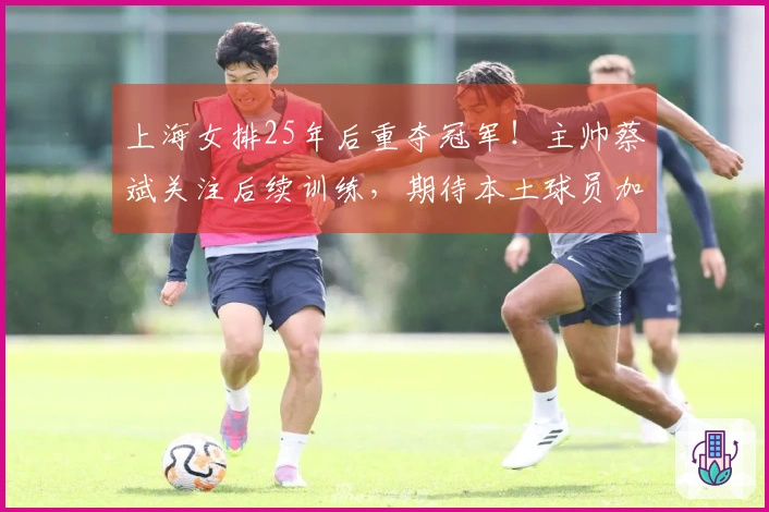 上海女排25年后重夺冠军！主帅蔡斌关注后续训练，期待本土球员加速成长